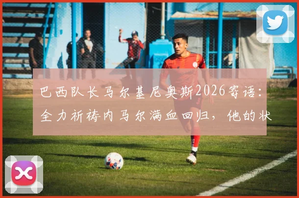 巴西队长马尔基尼奥斯2026寄语:全力祈祷内马尔满血回归,他的状态是桑巴军团胜负手