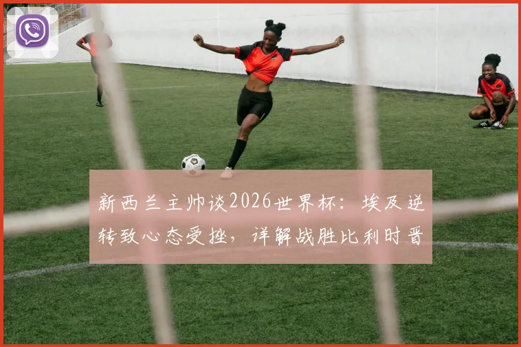 新西兰主帅谈2026世界杯:埃及逆转致心态受挫,详解战胜比利时晋级关键点与出线机会