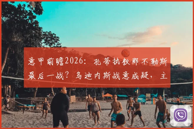 意甲前瞻2026:孔蒂执教那不勒斯最后一战?乌迪内斯战意成疑,主队如何完美谢幕