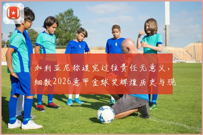加利亚尼称追究过往责任无意义，细数2026意甲金球奖辉煌历史与现状困境