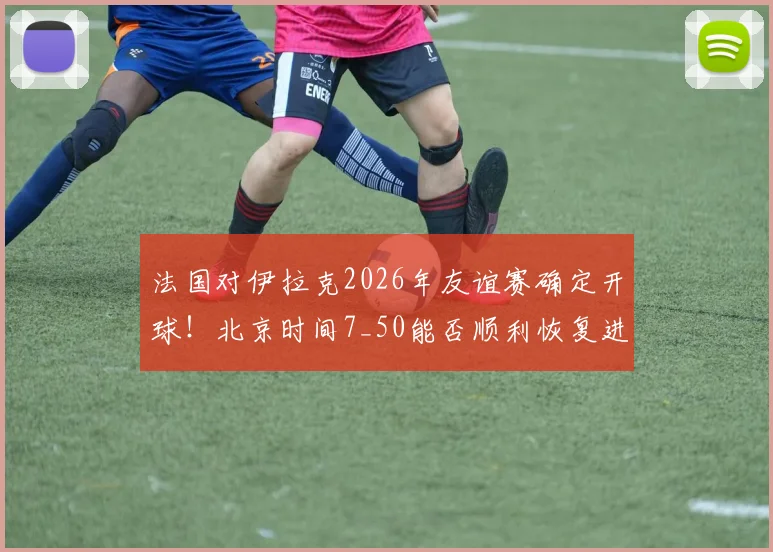 法国对伊拉克2026年友谊赛确定开球!北京时间7_50能否顺利恢复进行?直播与看点前瞻