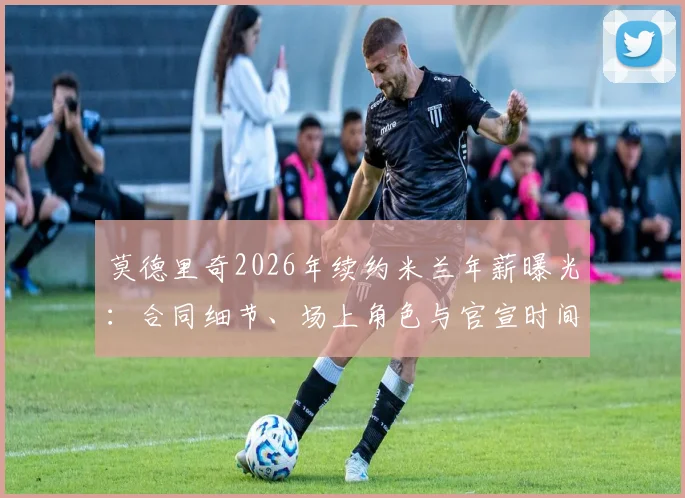 莫德里奇2026年续约米兰年薪曝光:合同细节、场上角色与官宣时间全解析